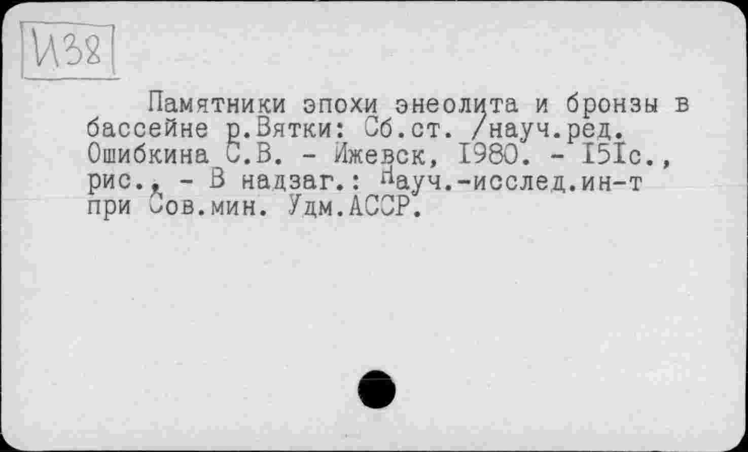 ﻿vm
L ____
Памятники эпохи энеолита и бронзы в бассейне р.Вятки: Сб.ст. /науч.ред. Ошибкина С.В. - Ижевск, 1980. - 151с., рис., - В надзаг.: гіауч.-исслед.ин-т при Вов.мин. Удм.АООР.